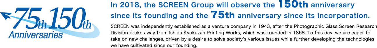 In 2018, the SCREEN Group will observe the 150th anniversary 
since its founding and the 75th anniversary since its incorporation.